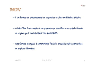 MOV
– É um formato de armazenamento de sequências de vídeo em ficheiros binários.



– O Quick Time é um exemplo de um programa que especifica o seu próprio formato
   de arquivo que é chamado Quick Time Movie (MOV).



– Este formato de arquivo é extremamente flexível e encapsula vários outros tipos
   de arquivos (formatos).



  www.joaoleal.net               Formador: João José Leal                           22
 