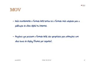 MOV

– Mais recentemente o formato MOV tornou-se o formato mais adoptado para a
   publicação de vídeo digital na Internet.



– Arquivos que possuem o formato MOV, são apropriados para animações com
   altas taxas de display (frames por segundo).




  www.joaoleal.net                  Formador: João José Leal                 23
 