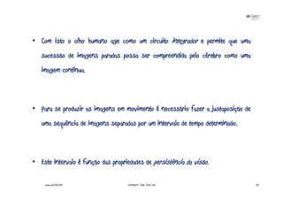 • Com isto o olho humano age como um circuito integrador e permite que uma
   sucessão de imagens paradas possa ser compreendida pelo cérebro como uma
   imagem contínua.



• Para se produzir as imagens em movimento é necessário fazer a justaposição de
   uma sequência de imagens separadas por um intervalo de tempo determinado.



• Este intervalo é função das propriedades de persistência da visão.

    www.joaoleal.net                Formador: João José Leal                      24
 