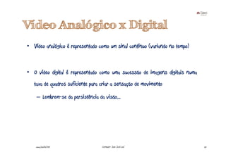 Vídeo Analógico x Digital
• Vídeo analógico é representado como um sinal contínuo (variando no tempo)



• O vídeo digital é representado como uma sucessão de imagens digitais numa
   taxa de quadros suficiente para criar a sensação de movimento

    – Lembrem-se da persistência da visão...




    www.joaoleal.net               Formador: João José Leal                   25
 