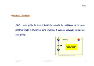 • Monitor - Conceitos:


     Píxel – cada ponto do ecrã é “iluminado” através da combinação de 3 cores
     primárias (RGB). A imagem de ecrã é formada à custa da activação ou não dos
     seus píxeis.




    www.joaoleal.net              Formador: João José Leal                         28
 