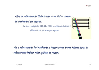 •Taxa de refrescamento (Refresh rate – em Hz) – número
 de “varrimentos” por segundo.
                     Ex: se a resolução for 800×600 a 90 Hz o canhão de electrões é
                             utilizado 43 200 000 vezes por segundo.




•Se o refrescamento for insuficiente a imagem poderá tremer. Maiores taxas de
refrescamento implicam maior qualidade de imagem.



  www.joaoleal.net                               Formador: João José Leal             30
 