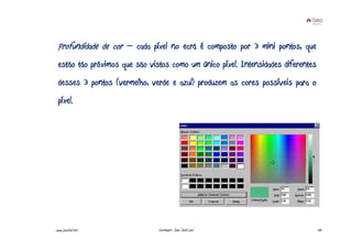 Profundidade de cor – cada píxel no ecrã é composto por 3 mini pontos, que
 estão tão próximos que são vistos como um único píxel. Intensidades diferentes
 desses 3 pontos (vermelho, verde e azul) produzem as cores possíveis para o
 píxel.




www.joaoleal.net               Formador: João José Leal                           33
 