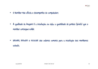 • O Monitor não afecta o desempenho do computador;



• A qualidade da imagem é a resolução, ou seja, a quantidade de pontos (pixels) que o
   monitor consegue exibir.



• 640x480, 800x600 e 1024x768 são valores comuns para a resolução dos monitores
   actuais.




      www.joaoleal.net               Formador: João José Leal                           35
 
