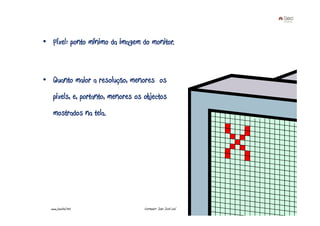 • Píxel: ponto mínimo da imagem do monitor.



• Quanto maior a resolução, menores os
   pixels, e, portanto, menores os objectos
   mostrados na tela.




                                                              www.joaoleal.net

  www.joaoleal.net                 Formador: João José Leal                      36
 