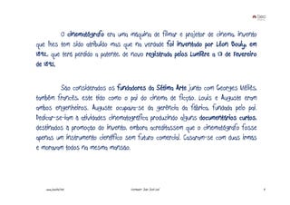 O cinematógrafo era uma máquina de filmar e projetor de cinema, invento
que lhes tem sido atribuído mas que na verdade foi inventado por Léon Bouly, em
1892, que terá perdido a patente, de novo registrada pelos Lumïère a 13 de Fevereiro
de 1895.

          São considerados os fundadores da Sétima Arte junto com Georges Méliès,
também francês, este tido como o pai do cinema de ficção. Louis e Auguste eram
ambos engenheiros. Auguste ocupava-se da gerência da fábrica, fundada pelo pai.
Dedicar-se-iam à atividades cinematográfica produzindo alguns documentários curtos,
destinados à promoção do invento, embora acreditassem que o cinematógrafo fosse
apenas um instrumento científico sem futuro comercial. Casaram-se com duas irmãs
e moravam todos na mesma mansão.



   www.joaoleal.net                 Formador: João José Leal                           4
 