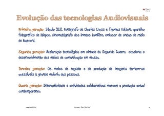 Evolução das tecnologias Audiovisuais
Primeira geração: Século XIX. Fonógrafo de Charles Cross e Thomas Edison, aparelho
fotográfico de Niepce, cinematógrafo dos irmãos Lumïére, emissor de ondas de rádio
de Marconi.

Segunda geração: Aceleração tecnológica em virtude da Segunda Guerra ocasiona o
desenvolvimento dos meios de comunicação em massa.

Terceira geração: Os meios de registo e de produção de imagens tornam-se
acessíveis à grande maioria das pessoas.

Quarta geração: Interactividade e actividades colaborativas marcam a produção actual
contemporânea


    www.joaoleal.net                Formador: João José Leal                           5
 