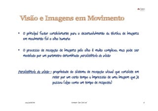 Visão e Imagens em Movimento

• O principal factor condicionante para o desenvolvimento da técnica de imagens
  em movimento foi o olho humano

• O processo de recepção de imagens pelo olho é muito complexo, mas pode ser
  modelado por um parâmetro denominado persistência da visão


Persistência da visão : propriedade do sistema de recepção visual que consiste em
                       reter por um certo tempo a impressão de uma imagem que já
                       passou (algo como um tempo de resposta)



    www.joaoleal.net               Formador: João José Leal                         6
 