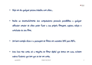 • Hoje em dia qualquer pessoa trabalha com vídeo...



• Devido ao desenvolvimento dos computadores pessoais possibilitou a qualquer
   utilizador amador de vídeo poder fazer a sua própria filmagem, captura, edição e
   conclusão do seu filme.



• Um bom exemplo disso e a passagem de filmes em cassetes VHS para DVD’s.



• Para isso não conta só a máquina de filmar digital que temos em casa, existem
   outros factores que tem que se ter em conta.
      www.joaoleal.net               Formador: João José Leal                         7
 