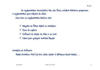 Os equipamentos necessários não são fixos, existem inúmeros programas
e equipamentos para edições de vídeo.
   Para isso os equipamentos básicos são:

                      Máquina de filmar digital ou analógica
                      Placa de captura
                      Software de edição de vídeo e ou som
                      Cabos para qualquer eventual ligação



Exemplos de Software:
   Adobe Premiere, Final Cut Pro, video studio 9, Windows Movie Maker,…


   www.joaoleal.net                            Formador: João José Leal          8
 