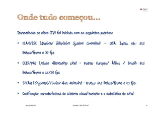 Onde tudo começou...
Transmissão de vídeo (TV) foi iniciada com os seguintes padrões:

• EIA/NTSC (National Television System Commitee) – USA, Japão, etc: 525

   linhas/frame e 30 fps

• CCIR/PAL (Phase Alternating Line) - Padrão Europeu/ África / Brasil: 625

   linhas/frame e 25/30 fps

• SECAM (SEquential Couleur Avec Mémoire) - França: 625 linhas/frame e 25 fps

• Codificação: características do sistema visual humano e a estatística do sinal

     www.joaoleal.net                 Formador: João José Leal                     9
 