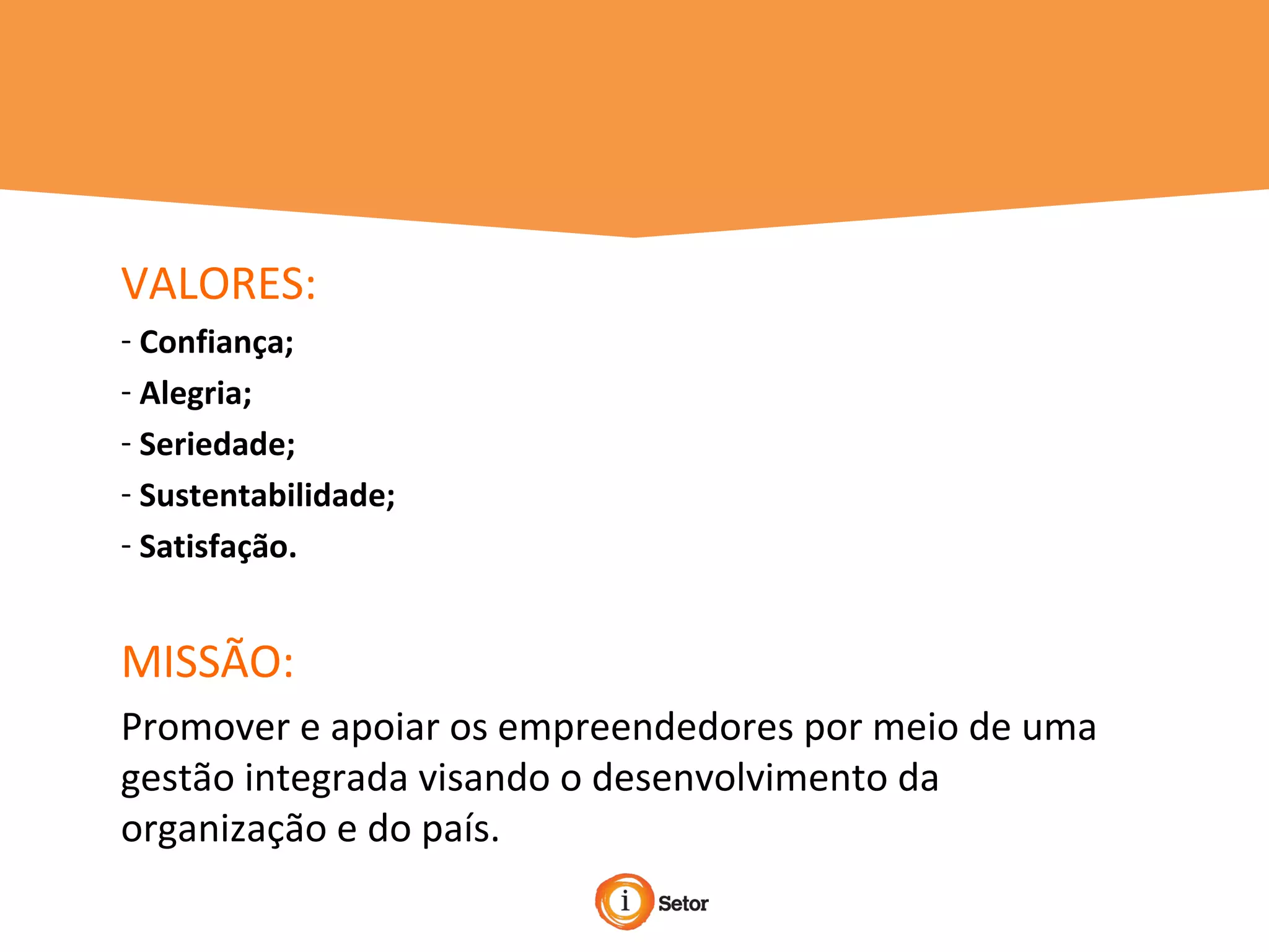 VALORES:
- Confiança;
- Alegria;
- Seriedade;
- Sustentabilidade;
- Satisfação.
MISSÃO:
Promover e apoiar os empreendedores por meio de uma
gestão integrada visando o desenvolvimento da
organização e do país.
 