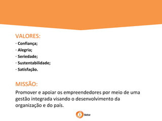 VALORES:
- Confiança;
- Alegria;
- Seriedade;
- Sustentabilidade;
- Satisfação.
MISSÃO:
Promover e apoiar os empreendedores por meio de uma
gestão integrada visando o desenvolvimento da
organização e do país.
 