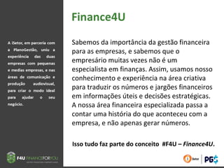 Sabemos da importância da gestão financeira
para as empresas, e sabemos que o
empresário muitas vezes não é um
especialista em finanças. Assim, usamos nosso
conhecimento e experiência na área criativa
para traduzir os números e jargões financeiros
em informações úteis e decisões estratégicas.
A nossa área financeira especializada passa a
contar uma história do que aconteceu com a
empresa, e não apenas gerar números.
Isso tudo faz parte do conceito #F4U – Finance4U.
 