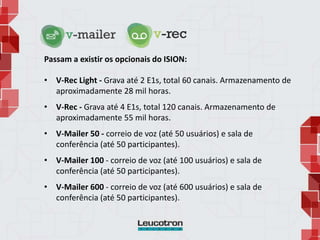 Passam a existir os opcionais do ISION:
• V-Rec Light - Grava até 2 E1s, total 60 canais. Armazenamento de
aproximadamente 28 mil horas.
• V-Rec - Grava até 4 E1s, total 120 canais. Armazenamento de
aproximadamente 55 mil horas.
• V-Mailer 50 - correio de voz (até 50 usuários) e sala de
conferência (até 50 participantes).
• V-Mailer 100 - correio de voz (até 100 usuários) e sala de
conferência (até 50 participantes).
• V-Mailer 600 - correio de voz (até 600 usuários) e sala de
conferência (até 50 participantes).
 