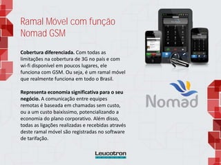 Ramal Móvel com função
Nomad GSM
Cobertura diferenciada. Com todas as
limitações na cobertura de 3G no país e com
wi-fi disponível em poucos lugares, ele
funciona com GSM. Ou seja, é um ramal móvel
que realmente funciona em todo o Brasil.
Representa economia significativa para o seu
negócio. A comunicação entre equipes
remotas é baseada em chamadas sem custo,
ou a um custo baixíssimo, potencializando a
economia do plano corporativo. Além disso,
todas as ligações realizadas e recebidas através
deste ramal móvel são registradas no software
de tarifação.
 
