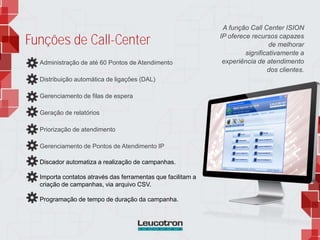 Administração de até 60 Pontos de Atendimento
Distribuição automática de ligações (DAL)
Gerenciamento de filas de espera
Geração de relatórios
Priorização de atendimento
Gerenciamento de Pontos de Atendimento IP
Discador automatiza a realização de campanhas.
Importa contatos através das ferramentas que facilitam a
criação de campanhas, via arquivo CSV.
Programação de tempo de duração da campanha.
A função Call Center ISION
IP oferece recursos capazes
de melhorar
significativamente a
experiência de atendimento
dos clientes.
Funções de Call-Center
 