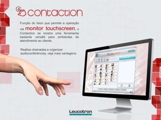 Função do Ision que permite a operação
via monitor touchscreen, o
Contaction se mostra uma ferramenta
bastante versátil para ambientes de
atendimento ao cliente.
Realiza chamadas e organizar
audioconferências, veja mais vantagens.
 