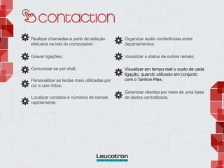 Realizar chamadas a partir de seleção
efetuada na tela do computador;
Gravar ligações;
Comunicar-se por chat;
Personalizar as teclas mais utilizadas por
cor e com fotos;
Localizar contatos e números de ramais
rapidamente;
Organizar áudio conferências entre
departamentos;
Visualizar o status de outros ramais;
Visualizar em tempo real o custo de cada
ligação, quando utilizado em conjunto
com o Taritron Flex;
Gerenciar clientes por meio de uma base
de dados centralizada.
 