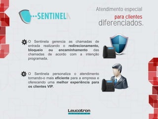 O Sentinela gerencia as chamadas de
entrada realizando o redirecionamento,
bloqueio ou encaminhamento das
chamadas de acordo com a intenção
programada.
O Sentinela personaliza o atendimento
tornando-o mais eficiente para a empresa e
oferecendo uma melhor experiência para
os clientes VIP.
Atendimento especial
para clientes
diferenciados.
 