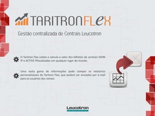 Gestão centralizada de Centrais Leucotron
O Taritron Flex coleta e calcula o valor dos bilhetes de centrais ISION
IP e ACTIVE IPlocalizadas em qualquer lugar do mundo.
Uma vasta gama de informações pode compor os relatórios
personalizáveis do Taritron Flex, que podem ser enviados por e-mail
para os usuários dos ramais.
 