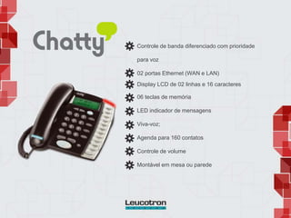 Controle de banda diferenciado com prioridade
para voz
02 portas Ethernet (WAN e LAN)
Display LCD de 02 linhas e 16 caracteres
06 teclas de memória
LED indicador de mensagens
Viva-voz;
Agenda para 160 contatos
Controle de volume
Montável em mesa ou parede
 