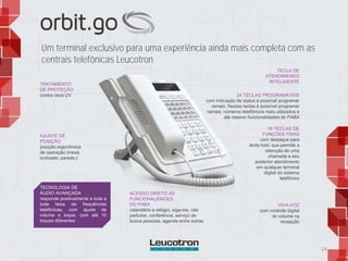 24
TRATAMENTO
DE PROTEÇÃO
contra raios UV
AJUSTE DE
POSIÇÃO
posição ergonômica
de operação (mesa,
inclinado, parede,)
TECNOLOGIA DE
ÁUDIO AVANÇADA
responde positivamente a toda a
toda faixa de frequências
telefônicas, com ajuste de
volume e toque, com até 10
toques diferentes
TECLA DE
ATENDIMENDO
INTELIGENTE
24 TECLAS PROGRAMÁVEIS
com indicação de status e possível programar
ramais. Nestas teclas é possível programar
ramais, números telefônicos mais utilizados e
até mesmo funcionalidades do PABX
16 TECLAS DE
FUNÇÕES FIXAS
com destaque para
tecla hold, que permite a
retenção de uma
chamada e seu
posterior atendimento
em qualquer terminal
digital do sistema
telefônico
VIVA-VOZ
com controle digital
de volume na
recepção
ACESSO DIRETO ÀS
FUNCIONALIDADES
DO PABX
calendário e relógio, siga-me, não
perturbe, conferência, serviço de
busca pessoas, agenda entre outras
Um terminal exclusivo para uma experiência ainda mais completa com as
centrais telefônicas Leucotron.
 