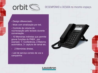25
- Design diferenciado.
- Mute com sinalização por led.
- Controle de volume de
voz/recepção pelo teclado durante
conversação.
- 10 Memórias indiretas que permite
gravar funções do PABX , por
exemplo: 1- Conferência, 2-Retorno
automática, 3- captura de ramal etc.
- 2 Memórias diretas.
- Led de serviço correio de voz e
campainha
DESEMPENHO e DESIGN no mesmo espaço.
 