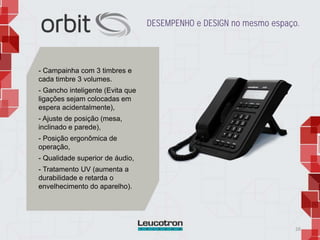 26
DESEMPENHO e DESIGN no mesmo espaço.
- Campainha com 3 timbres e
cada timbre 3 volumes.
- Gancho inteligente (Evita que
ligações sejam colocadas em
espera acidentalmente),
- Ajuste de posição (mesa,
inclinado e parede),
- Posição ergonômica de
operação,
- Qualidade superior de áudio,
- Tratamento UV (aumenta a
durabilidade e retarda o
envelhecimento do aparelho).
 