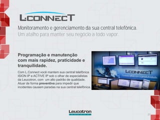 Monitoramento e gerenciamento da sua central telefônica.
Um atalho para manter seu negócio a todo vapor.
Com L.Connect você mantem sua central telefônica
ISION IP e ACTIVE IP sob o olhar de especialistas
da Leucotron, com um alto padrão de qualidade.
Atuar de forma preventiva para impedir que
incidentes causem paradas na sua central telefônica.
27
Programação e manutenção
com mais rapidez, praticidade e
tranquilidade.
 