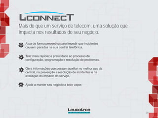 Atua de forma preventiva para impedir que incidentes
causem paradas na sua central telefônica.
Traz mais rapidez e praticidade ao processo de
configuração, programação e resolução de problemas.
Gera informações que possam auxiliar no melhor uso da
central, na prevenção e resolução de incidentes e na
avaliação do impacto do serviço.
Ajuda a manter seu negócio a todo vapor.
28
Mais do que um serviço de telecom, uma solução que
impacta nos resultados do seu negócio.
 