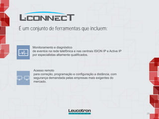 É um conjunto de ferramentas que incluem:
29
Monitoramento e diagnóstico
de eventos na rede telefônica e nas centrais ISION IP e Active IP
por especialistas altamente qualificados.
Acesso remoto
para correção, programação e configuração a distância, com
segurança demandada pelas empresas mais exigentes do
mercado.
 