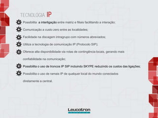 Possibilita a interligação entre matriz e filiais facilitando a interação;
Comunicação a custo zero entre as localidades;
Facilidade na discagem intragrupo com números abreviados;
Utiliza a tecnologia de comunicação IP (Protocolo SIP);
Oferece alta disponibilidade via rotas de contingência locais, gerando mais
confiabilidade na comunicação;
Possibilita o uso de troncos IP SIP incluindo SKYPE reduzindo os custos das ligações;
Possibilita o uso de ramais IP de qualquer local do mundo conectados
diretamente a central.
TECNOLOGIA IP
 