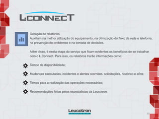 30
Geração de relatórios
Auxiliam na melhor utilização do equipamento, na otimização do fluxo da rede e telefonia,
na prevenção de problemas e na tomada de decisões.
Além disso, é nesta etapa do serviço que ficam evidentes os benefícios de se trabalhar
com o L.Connect. Para isso, os relatórios trarão informações como:
Tempo de disponibilidade;
Mudanças executadas, incidentes e alertas ocorridos, solicitações, histórico e afins;
Tempo para a realização das operações necessárias;
Recomendações feitas pelos especialistas da Leucotron.
 