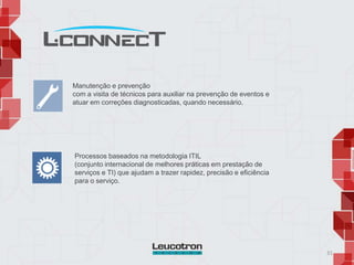 31
Manutenção e prevenção
com a visita de técnicos para auxiliar na prevenção de eventos e
atuar em correções diagnosticadas, quando necessário.
Processos baseados na metodologia ITIL
(conjunto internacional de melhores práticas em prestação de
serviços e TI) que ajudam a trazer rapidez, precisão e eficiência
para o serviço.
 