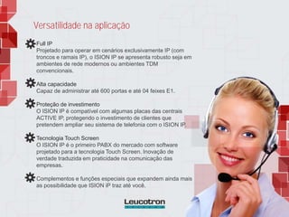 Versatilidade na aplicação
Full IP
Projetado para operar em cenários exclusivamente IP (com
troncos e ramais IP), o ISION IP se apresenta robusto seja em
ambientes de rede modernos ou ambientes TDM
convencionais.
Alta capacidade
Capaz de administrar até 600 portas e até 04 feixes E1.
Proteção de investimento
O ISION IP é compatível com algumas placas das centrais
ACTIVE IP, protegendo o investimento de clientes que
pretendem ampliar seu sistema de telefonia com o ISION IP.
Tecnologia Touch Screen
O ISION IP é o primeiro PABX do mercado com software
projetado para a tecnologia Touch Screen. Inovação de
verdade traduzida em praticidade na comunicação das
empresas.
Complementos e funções especiais que expandem ainda mais
as possibilidade que ISION iP traz até você.
 