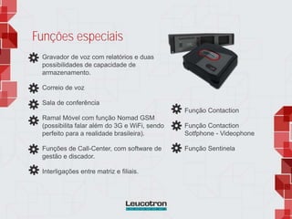 Funções especiais
Gravador de voz com relatórios e duas
possibilidades de capacidade de
armazenamento.
Correio de voz
Sala de conferência
Ramal Móvel com função Nomad GSM
(possibilita falar além do 3G e WiFi, sendo
perfeito para a realidade brasileira).
Funções de Call-Center, com software de
gestão e discador.
Interligações entre matriz e filiais.
Função Contaction
Função Contaction
Sotfphone - Videophone
Função Sentinela
 