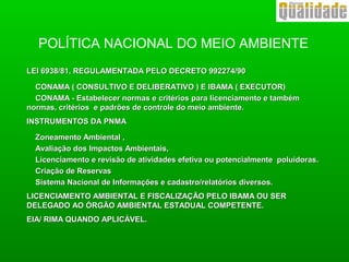 POLÍTICA NACIONAL DO MEIO AMBIENTE
LEI 6938/81, REGULAMENTADA PELO DECRETO 992274/90LEI 6938/81, REGULAMENTADA PELO DECRETO 992274/90
CONAMA ( CONSULTIVO E DELIBERATIVO ) E IBAMA ( EXECUTOR)CONAMA ( CONSULTIVO E DELIBERATIVO ) E IBAMA ( EXECUTOR)
CONAMA - Estabelecer normas e critérios para licenciamento e tambémCONAMA - Estabelecer normas e critérios para licenciamento e também
normas, critérios e padrões de controle do meio ambiente.normas, critérios e padrões de controle do meio ambiente.
INSTRUMENTOS DA PNMAINSTRUMENTOS DA PNMA
Zoneamento Ambiental ,Zoneamento Ambiental ,
Avaliação dos Impactos Ambientais,Avaliação dos Impactos Ambientais,
Licenciamento e revisão de atividades efetiva ou potencialmente poluidoras.Licenciamento e revisão de atividades efetiva ou potencialmente poluidoras.
Criação de ReservasCriação de Reservas
Sistema Nacional de Informações e cadastro/relatórios diversos.Sistema Nacional de Informações e cadastro/relatórios diversos.
LICENCIAMENTO AMBIENTAL E FISCALIZAÇÃO PELO IBAMA OU SERLICENCIAMENTO AMBIENTAL E FISCALIZAÇÃO PELO IBAMA OU SER
DELEGADO AO ÓRGÃO AMBIENTAL ESTADUAL COMPETENTE.DELEGADO AO ÓRGÃO AMBIENTAL ESTADUAL COMPETENTE.
EIA/ RIMA QUANDO APLICÁVEL.EIA/ RIMA QUANDO APLICÁVEL.
 