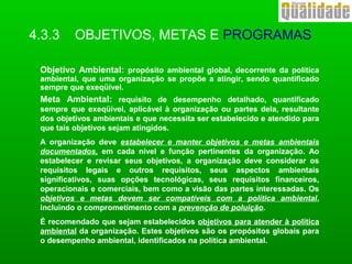 4.3.3 OBJETIVOS, METAS E PROGRAMAS
Objetivo Ambiental: propósito ambiental global, decorrente da política
ambiental, que uma organização se propõe a atingir, sendo quantificado
sempre que exeqüível.
Meta Ambiental: requisito de desempenho detalhado, quantificado
sempre que exeqüível, aplicável à organização ou partes dela, resultante
dos objetivos ambientais e que necessita ser estabelecido e atendido para
que tais objetivos sejam atingidos.
A organização deve estabelecer e manter objetivos e metas ambientais
documentados, em cada nível e função pertinentes da organização. Ao
estabelecer e revisar seus objetivos, a organização deve considerar os
requisitos legais e outros requisitos, seus aspectos ambientais
significativos, suas opções tecnológicas, seus requisitos financeiros,
operacionais e comerciais, bem como a visão das partes interessadas. Os
objetivos e metas devem ser compatíveis com a política ambiental,
incluindo o comprometimento com a prevenção de poluição.
É recomendado que sejam estabelecidos objetivos para atender à política
ambiental da organização. Estes objetivos são os propósitos globais para
o desempenho ambiental, identificados na política ambiental.
 