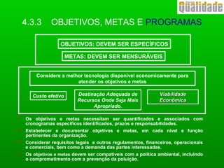  Os objetivos e metas necessitam ser quantificados e associados com
cronogramas específicos identificados, prazos e responsabilidades.
 Estabelecer e documentar objetivos e metas, em cada nível e função
pertinentes da organização.
 Considerar requisitos legais e outros regulamentos, financeiros, operacionais
e comerciais, bem como a demanda das partes interessadas.
 Os objetivos e metas devem ser compatíveis com a política ambiental, incluindo
o comprometimento com a prevenção da poluição.
OBJETIVOS: DEVEM SER ESPECÍFICOS
METAS: DEVEM SER MENSURÁVEIS
Considere a melhor tecnologia disponível economicamente para
atender os objetivos e metas
Custo efetivo ViabilidadeViabilidade
EconômicaEconômica
Destinação Adequada de
Recursos Onde Seja Mais
Apropriado.
4.3.3 OBJETIVOS, METAS E PROGRAMAS
 