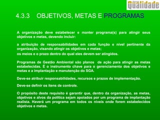 A organização deve estabelecer e manter programa(s) para atingir seus
objetivos e metas, devendo incluir:
a atribuição de responsabilidades em cada função e nível pertinente da
organização, visando atingir os objetivos e metas;
os meios e o prazo dentro do qual eles devem ser atingidos.
Programas de Gestão Ambiental são planos de ação para atingir as metas
estabelecidas. É o instrumento chave para o gerenciamento dos objetivos e
metas e a implantação e manutenção do SGA.
Deve-se atribuir responsabilidades, recursos e prazos de implementação.
Deve-se definir os itens de controle.
O propósito deste requisito é garantir que, dentro da organização, as metas,
objetivos e alvos da política sejam apoiados por um programa de implantação
realista. Haverá um programa em todos os níveis onde forem estabelecidos
objetivos e metas.
4.3.3 OBJETIVOS, METAS E PROGRAMAS
 