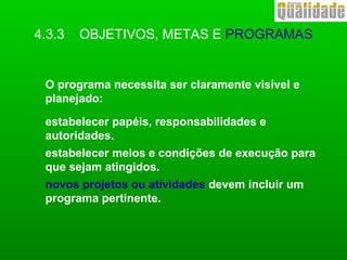 O programa necessita ser claramente visível e
planejado:
estabelecer papéis, responsabilidades e
autoridades.
estabelecer meios e condições de execução para
que sejam atingidos.
novos projetos ou atividades devem incluir um
programa pertinente.
4.3.3 OBJETIVOS, METAS E PROGRAMAS
 