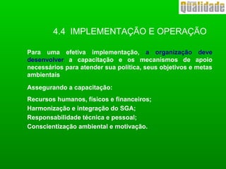 4.4 IMPLEMENTAÇÃO E OPERAÇÃO
Para uma efetiva implementação, a organização deve
desenvolver a capacitação e os mecanismos de apoio
necessários para atender sua política, seus objetivos e metas
ambientais
Assegurando a capacitação:
Recursos humanos, físicos e financeiros;
Harmonização e integração do SGA;
Responsabilidade técnica e pessoal;
Conscientização ambiental e motivação.
 