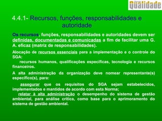 4.4.1- Recursos, funções, responsabilidades e
autoridade
Os recursos, funções, responsabilidades e autoridades devem ser
definidas, documentadas e comunicadas a fim de facilitar uma G.
A. eficaz (matriz de responsabilidades).
Alocação de recursos essenciais para a implementação e o controle do
SGA:
recursos humanos, qualificações específicas, tecnologia e recursos
financeiros.
A alta administração da organização deve nomear representante(s)
específico(s), para:
assegurar que os requisitos do SGA sejam estabelecidos,
implementados e mantidos de acordo com esta Norma;
relatar à alta administração o desempenho do sistema de gestão
ambiental, para análise crítica, como base para o aprimoramento do
sistema de gestão ambiental.
 