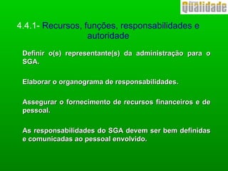 Definir o(s) representante(s) da administração para oDefinir o(s) representante(s) da administração para o
SGA.SGA.
Elaborar o organograma de responsabilidades.Elaborar o organograma de responsabilidades.
Assegurar o fornecimento de recursos financeiros e deAssegurar o fornecimento de recursos financeiros e de
pessoal.pessoal.
As responsabilidades do SGA devem ser bem definidasAs responsabilidades do SGA devem ser bem definidas
e comunicadas ao pessoal envolvido.e comunicadas ao pessoal envolvido.
4.4.1- Recursos, funções, responsabilidades e
autoridade
 