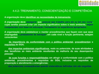 4.4.2- TREINAMENTO, CONSCIENTIZAÇÃO E COMPETÊNCIA
A organização deve identificar as necessidades de treinamento.
A organização deve assegurar que pessoal que trabalha para ela ou em seu nome,
cujas tarefas possam criar um impacto significativo sobre o meio ambiente, sejam
competentes com base em educação, treinamento ou experiência apropriados.
A organização deve estabelecer e manter procedimentos que façam com que seus
empregados e prestadores de serviços, em cada nível e função pertinente, estejam
conscientes:
da importância da conformidade com a política ambiental, procedimentos e
requisitos do SGA;
dos impactos ambientais significativos, reais ou potenciais, de suas atividades e
dos benefícios ao meio ambiente resultantes da melhoria do seu desempenho
pessoal;
de suas funções e responsabilidades em atingir a conformidade com a política
ambiental, procedimentos e requisitos do SGA, inclusive os requisitos de
preparação e atendimento a emergências;
das potenciais conseqüências quando sistemáticas definidas não são seguidas
 