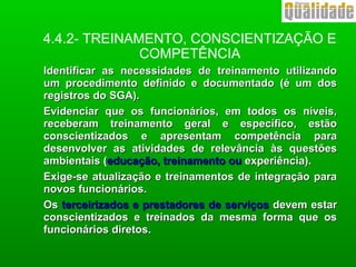 Identificar as necessidades de treinamento utilizandoIdentificar as necessidades de treinamento utilizando
um procedimento definido e documentado (é um dosum procedimento definido e documentado (é um dos
registros do SGA).registros do SGA).
Evidenciar que os funcionários, em todos os níveis,Evidenciar que os funcionários, em todos os níveis,
receberam treinamento geral e específico, estãoreceberam treinamento geral e específico, estão
conscientizados e apresentam competência paraconscientizados e apresentam competência para
desenvolver as atividades de relevância às questõesdesenvolver as atividades de relevância às questões
ambientais (ambientais (educação, treinamento oueducação, treinamento ou experiência).experiência).
Exige-se atualização e treinamentos de integração paraExige-se atualização e treinamentos de integração para
novos funcionários.novos funcionários.
OsOs terceirizados e prestadores de serviçosterceirizados e prestadores de serviços devem estardevem estar
conscientizados e treinados da mesma forma que osconscientizados e treinados da mesma forma que os
funcionários diretos.funcionários diretos.
4.4.2- TREINAMENTO, CONSCIENTIZAÇÃO E
COMPETÊNCIA
 