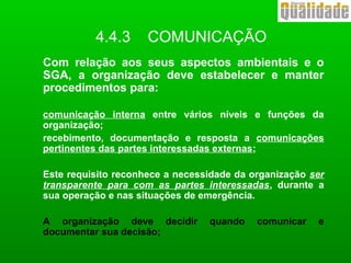 4.4.3 COMUNICAÇÃO
Com relação aos seus aspectos ambientais e o
SGA, a organização deve estabelecer e manter
procedimentos para:
comunicação interna entre vários níveis e funções da
organização;
recebimento, documentação e resposta a comunicações
pertinentes das partes interessadas externas;
Este requisito reconhece a necessidade da organização ser
transparente para com as partes interessadas, durante a
sua operação e nas situações de emergência.
A organização deve decidir quando comunicar e
documentar sua decisão;
 