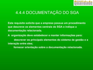 4.4.4 DOCUMENTAÇÃO DO SGA
Este requisito solicita que a empresa possua um procedimento
que descreve os elementos centrais do SGA e indique a
documentação relacionada.
A organização deve estabelecer e manter informações para:
descrever os principais elementos do sistema de gestão e a
interação entre eles;
fornecer orientação sobre a documentação relacionada.
 