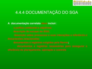 4.4.4 DOCUMENTAÇÃO DO SGA
A documentação correlata deve incluir:
a política ambiental e objetivos;
descrição do escopo do SGA;
descrição sobre processos e suas interações e referência a
documentos relacionados
documentos e registros exigidos pela Norma;
documentos e registros necessários para assegurar a
eficiência do planejamento, operação e controle
 
